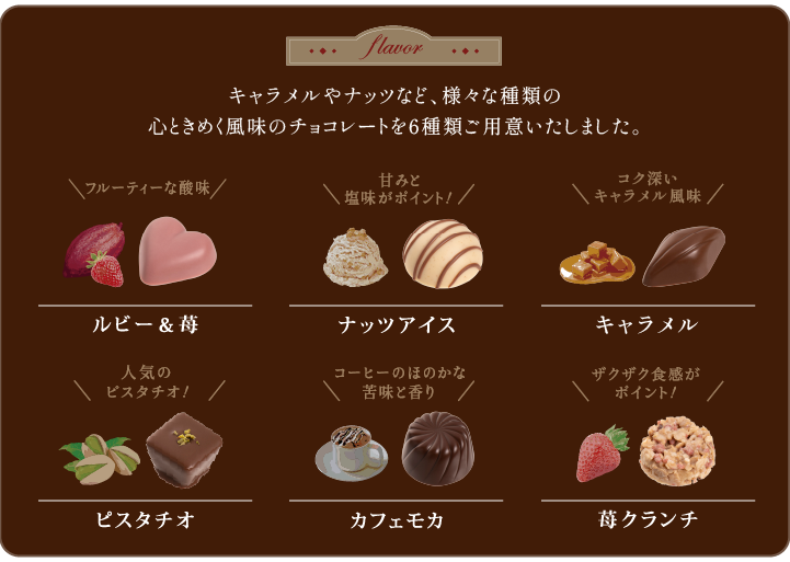 カカオやナッツなど、ベーシックな風味と心ときめく風味のチョコレートを6種ご用意いたしました。